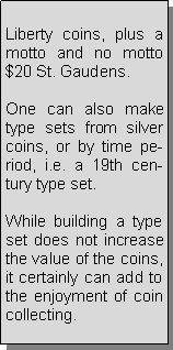 Text Box: Liberty coins, plus a motto and no motto $20 St. Gaudens.One can also make type sets from silver coins, or by time period, i.e. a 19th century type set.While building a type set does not increase the value of the coins, it certainly can add to the enjoyment of coin collecting.