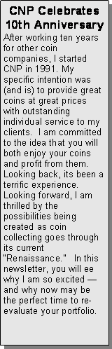 Text Box: CNP Celebrates 10th AnniversaryAfter working ten years for other coin companies, I started CNP in 1991. My specific intention was (and is) to provide great coins at great prices with outstanding individual service to my clients.  I am committed to the idea that you will both enjoy your coins and profit from them.  Looking back, its been a terrific experience.  Looking forward, I am thrilled by the possibilities being created as coin collecting goes through its current “Renaissance.”   In this newsletter, you will ee why I am so excited —and why now may be the perfect time to re-evaluate your portfolio. 