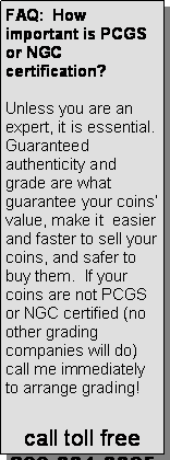 Text Box: FAQ:  How important is PCGS or NGC certification?Unless you are an expert, it is essential.  Guaranteed authenticity and grade are what guarantee your coins’ value, make it  easier and faster to sell your coins, and safer to buy them.  If your coins are not PCGS or NGC certified (no other grading companies will do) call me immediately to arrange grading!call toll free800-334-3325