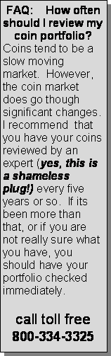 Text Box: FAQ:    How often should I review my coin portfolio?Coins tend to be a slow moving market.  However, the coin market does go though significant changes.  I recommend  that you have your coins reviewed by an expert (yes, this is a shameless plug!) every five years or so.  If its been more than that, or if you are not really sure what you have, you should have your portfolio checked immediately.  call toll free800-334-3325