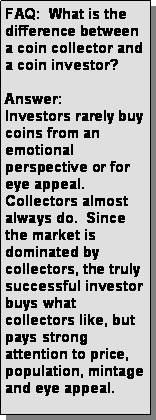 Text Box: FAQ:  What is the difference between a coin collector and a coin investor? Answer: Investors rarely buy coins from an emotional perspective or for eye appeal.   Collectors almost always do.  Since the market is dominated by collectors, the truly successful investor buys what collectors like, but pays strong attention to price, population, mintage and eye appeal.   