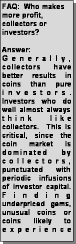 Text Box: FAQ:  Who makes more profit, collectors or investors? Answer: Generally, collectors have better results in coins than pure investors.  Investors who do well almost always think like collectors.  This is critical, since the coin market is dominated by collectors, punctuated with periodic infusions of investor capital.  Finding underpriced gems, unusual coins or coins likely to experience 