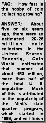 Text Box: FAQ:   How fast is the hobby of coin collecting growing? ANSWER:  About five or six years ago, there were an estimated 20-25 million coin collectors in the United States. Recently, Coin World estimated that number at about 160 million, more than half of the total U. S. population.  Much of this is attributed to the popularity of the Mints state quarter program, which started in 1999, and will finish in 2008.