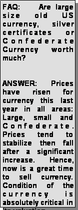 Text Box: FAQ:    Are large size old US currency, silver certificates or Confederate Currency worth much?ANSWER:  Prices have risen for currency this last year in all areas: Large, small and Confederate.  Prices tend to stabilize then fall after a significant increase.  Hence, now is a great time to sell currency.  Condition of the currency is absolutely critical in its valuation.  