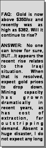 Text Box: FAQ: Gold is now above $350/oz and recently was as high 
  as $382. Will it continue to rise? ANSWER: No one can know 
  for sure, BUT...It appears the recent rise relates to the Iraqi situation. When 
  that is resolved, expect gold prices to drop down. Mining capacity has grown 
  dramatically in recent years, as has cost of extraction, far outstripping demand. 
  Absent a huge disaster, I do not expect any long 