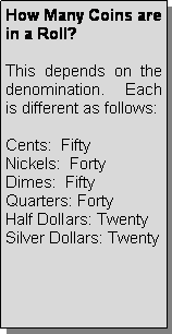 Text Box: How Many Coins are in a Roll?This depends on the denomination.  Each is different as follows:Cents:  FiftyNickels:  FortyDimes:  FiftyQuarters: FortyHalf Dollars: TwentySilver Dollars: Twenty 