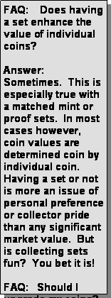 Text Box: FAQ:    Does having a set enhance the value of individual coins?Answer: Sometimes.  This is especially true with a matched mint or proof sets.  In most cases however, coin values are determined coin by individual coin.  Having a set or not is more an issue of personal preference or collector pride than any significant market value.  But is collecting sets fun?  You bet it is!FAQ:   Should I upgrade my coins?