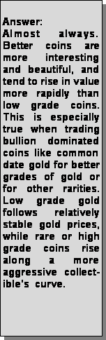 Text Box: Answer: Almost always.   Better coins are more interesting and beautiful, and tend to rise in value more rapidly than low grade coins.  This is especially true when trading bullion dominated coins like common date gold for better grades of gold or for other rarities.  Low grade gold follows relatively stable gold prices, while rare or high grade coins rise along a more   aggressive collect-ibles  curve.