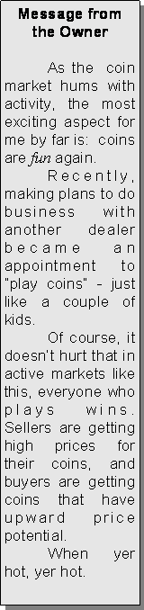 Text Box: Message from the Owner	As the  coin market hums with activity, the most exciting aspect for me by far is:  coins are fun again. 	Recently, making plans to do business with another dealer became an appointment to “play coins” - just  like a couple of kids.  	Of course, it doesn’t hurt that in active markets like this, everyone who plays wins.  Sellers are getting high prices for their coins, and buyers are getting coins that have upward price potential. 	When yer hot, yer hot. 	        	