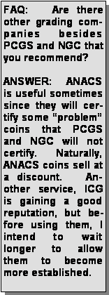 Text Box: FAQ:   Are there other grading companies besides PCGS and NGC that you recommend?ANSWER:  ANACS is useful sometimes since they will certify some “problem” coins that PCGS and NGC will not certify.   Naturally, ANACS coins sell at a discount.   Another service, ICG is gaining a good reputation, but before using them, I intend to wait longer to allow them to become more established.