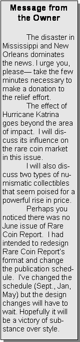 Text Box: Message from the Owner	The disaster in Mississippi and New Orleans dominates the news. I urge you, please— take the few minutes necessary to  make a donation to the relief effort.  	The effect of Hurricane Katrina goes beyond the area of impact.  I will discuss its influence on the rare coin market in this issue.	I will also discuss two types of numismatic collectibles that seem poised for a powerful rise in price.	Perhaps you  noticed there was no June issue of Rare Coin Report.  I had intended to redesign Rare Coin Report’s format and change the publication schedule.  I’ve changed the schedule (Sept., Jan, May) but the design changes will have to wait. Hopefully it will be a victory of substance over style.