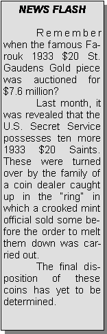 Text Box: NEWS FLASH	Remember when the famous Farouk 1933 $20 St. Gaudens Gold piece was auctioned for $7.6 million?	Last month, it was revealed that the U.S. Secret Service possesses ten more 1933 $20 Saints.   These were turned over by the family of a coin dealer caught up in the ring in which a crooked mint official sold some before the order to melt them down was carried out. 	The final disposition of these coins has yet to be determined.  