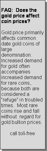 Text Box:      FAQ:  Does the gold price affect coin prices? Gold price primarily affects common date gold coins of large denomination.  Increased demand for gold often accompanies  increased demand for rare coins, because both are considered a refuge in troubled times.  Most rare coins rise and fall without  regard for  gold bullion prices.call toll-free
