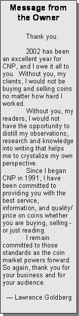 Text Box: Message from the Owner	Thank you.	2002 has been an excellent year for CNP, and I owe it all to you.  Without you, my clients, I would not be buying and selling coins no matter how hard I worked.  	Without you, my readers, I would not have the opportunity to distill my observations, research and knowledge into writing that helps me to crystalize my own perspective.  	Since I began CNP in 1991, I have been committed to providing you with the best service, information, and quality/price on coins whether you are buying, selling - or just reading.	I remain committed to those standards as the coin market powers forward.   So again, thank you for your business and for your audience.			  — Lawrence Goldberg