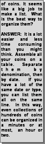 Text Box: of coins. It seems like a big job to make a list.  What is the beat way to organize them?ANSWER:  It is a lot easier and less time consuming than you might think.  Assemble all your coins on a table. Separate them by denomination, then by date.   If you have a lot of the same date or type, you can list them all on the same line.  In this way, even collections of hundreds of coins can be organized in a minutes or at most,  an hour or two.
