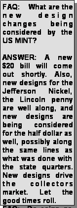 Text Box: FAQ:    What are the new design changes being considered by the US MINT? ANSWER: A new $20 bill will come out shortly. Also, new designs for the Jefferson Nickel, the Lincoln penny are well along, and new designs are being considered for the half dollar as well, possibly along the same lines as what was done with the state quarters.  New designs drive the collectors market. Let the good times roll.FAQ:  Do coins go 