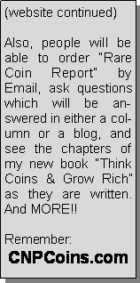 Text Box: (website continued)Also, people will be able to order Rare Coin Report by Email, ask questions which will be answered in either a column or a blog, and see the chapters of my new book Think Coins & Grow Rich as they are written.  And MORE!!Remember:CNPCoins.com